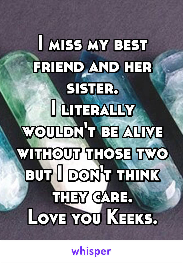 I miss my best friend and her sister.
I literally wouldn't be alive without those two but I don't think they care.
Love you Keeks.