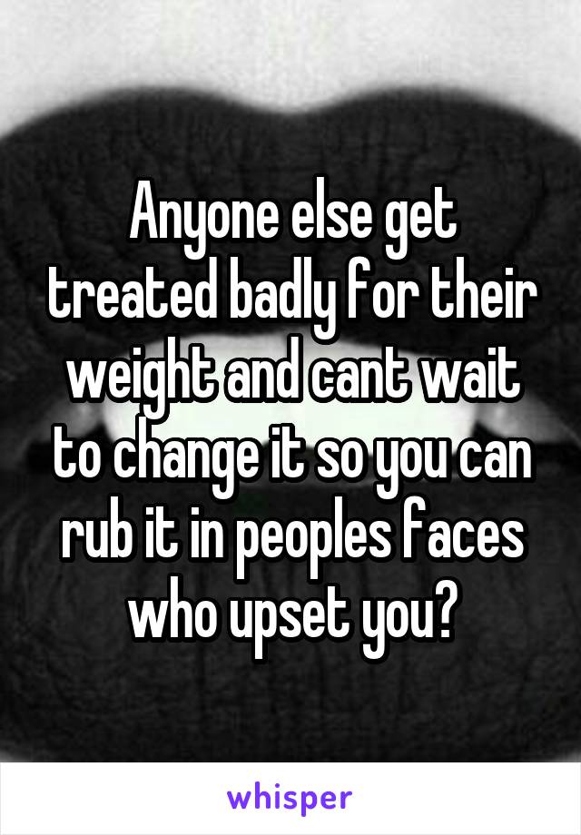 Anyone else get treated badly for their weight and cant wait to change it so you can rub it in peoples faces who upset you?