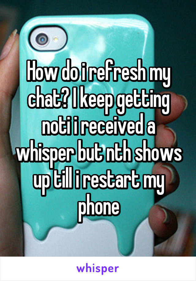 How do i refresh my chat? I keep getting noti i received a whisper but nth shows up till i restart my phone