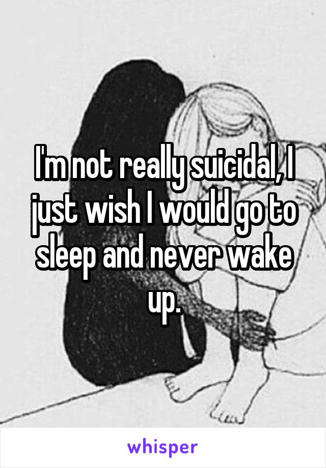 I'm not really suicidal, I just wish I would go to sleep and never wake up.