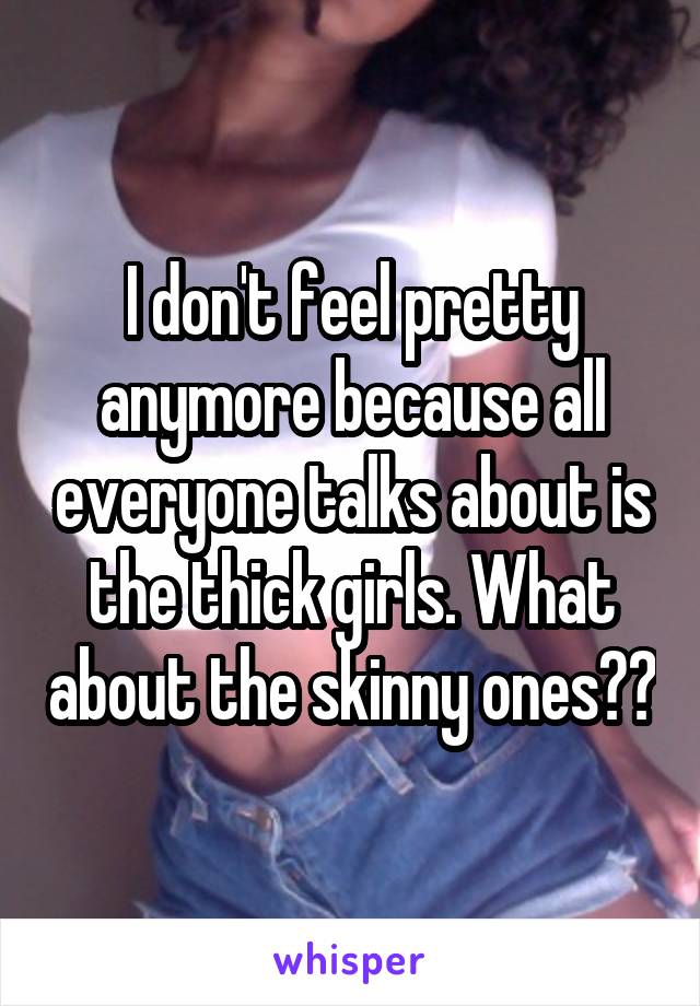 I don't feel pretty anymore because all everyone talks about is the thick girls. What about the skinny ones??