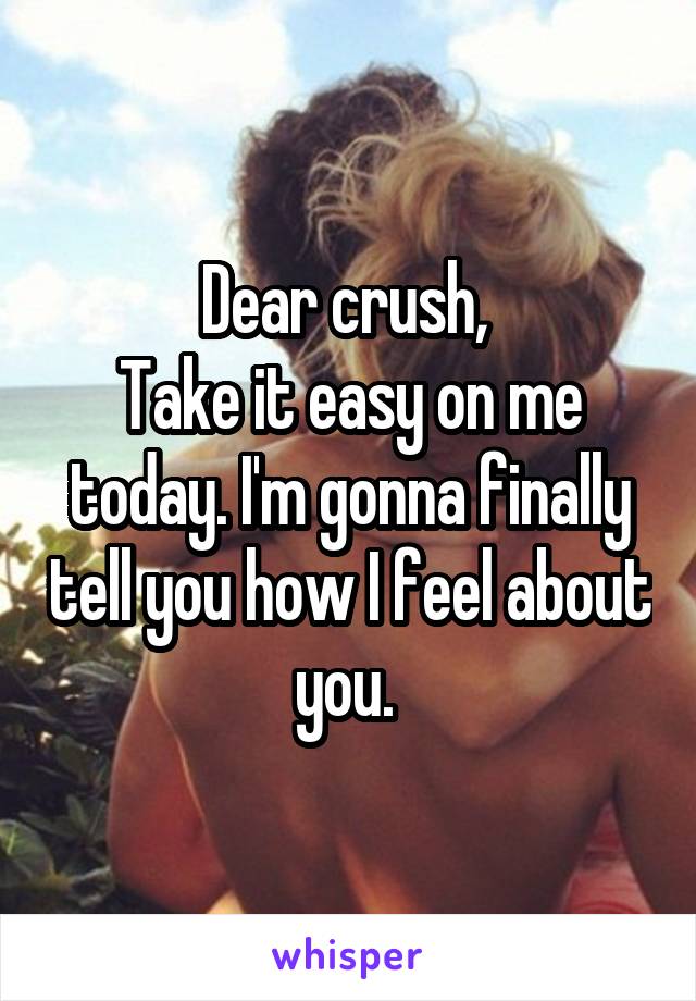 Dear crush, 
Take it easy on me today. I'm gonna finally tell you how I feel about you. 