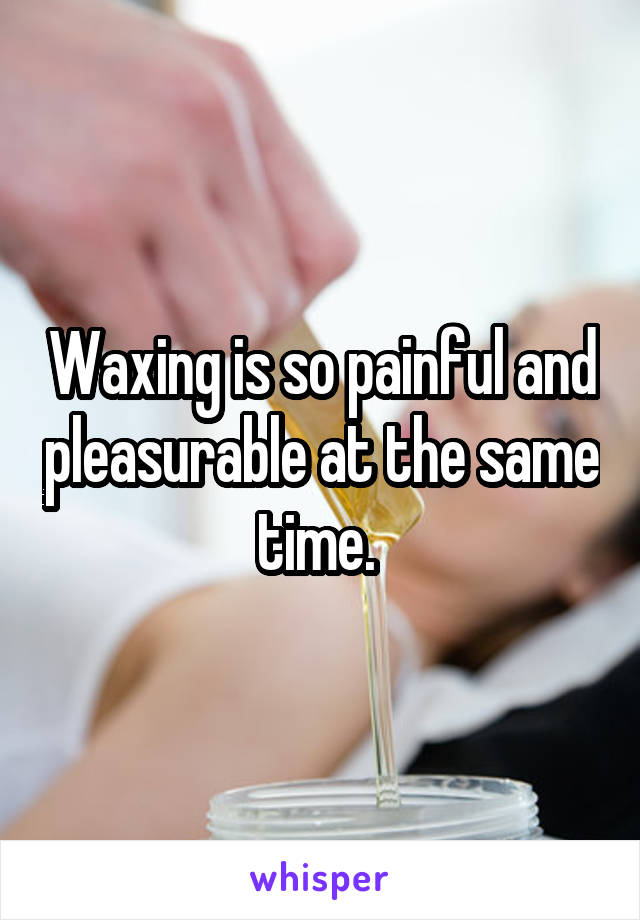 Waxing is so painful and pleasurable at the same time. 