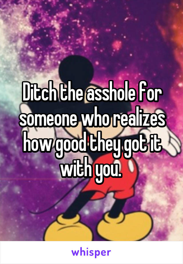 Ditch the asshole for someone who realizes how good they got it with you. 