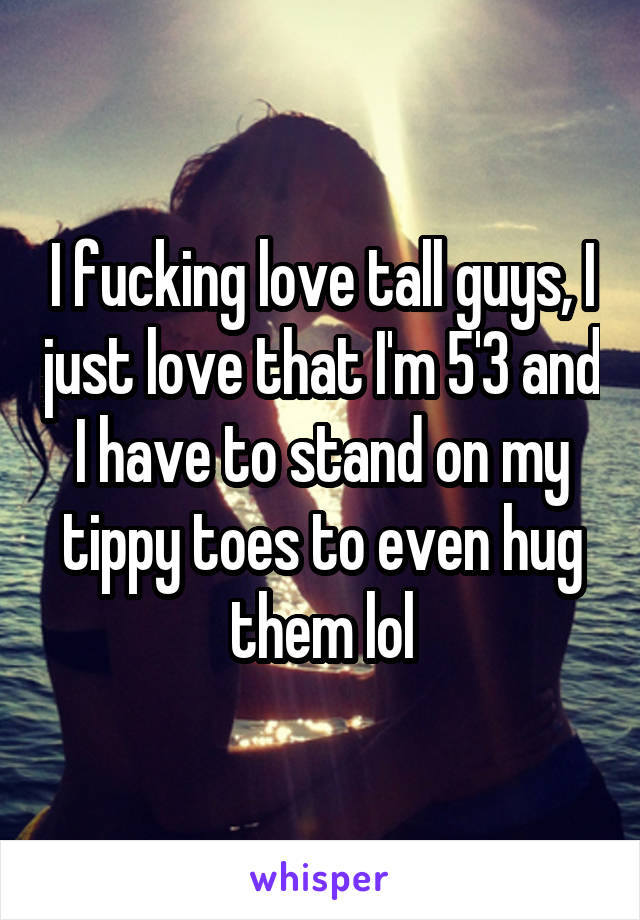 I fucking love tall guys, I just love that I'm 5'3 and I have to stand on my tippy toes to even hug them lol