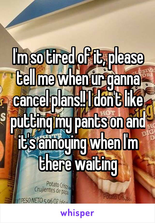 I'm so tired of it, please tell me when ur ganna cancel plans!! I don't like putting my pants on and it's annoying when I'm there waiting