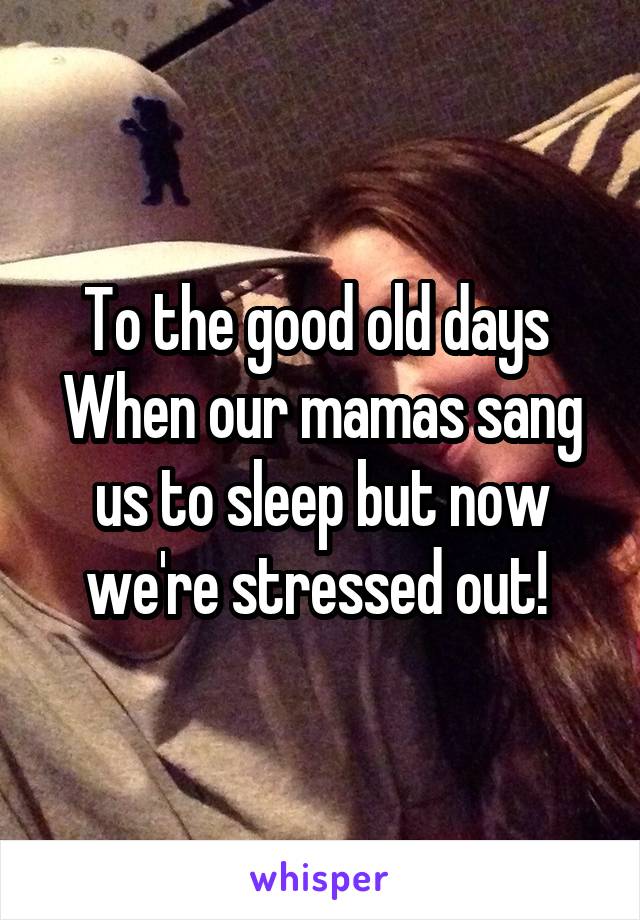 To the good old days 
When our mamas sang us to sleep but now we're stressed out! 