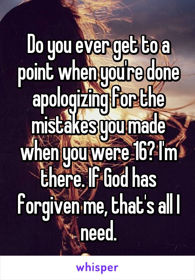 Do you ever get to a point when you're done apologizing for the mistakes you made when you were 16? I'm there. If God has forgiven me, that's all I need.