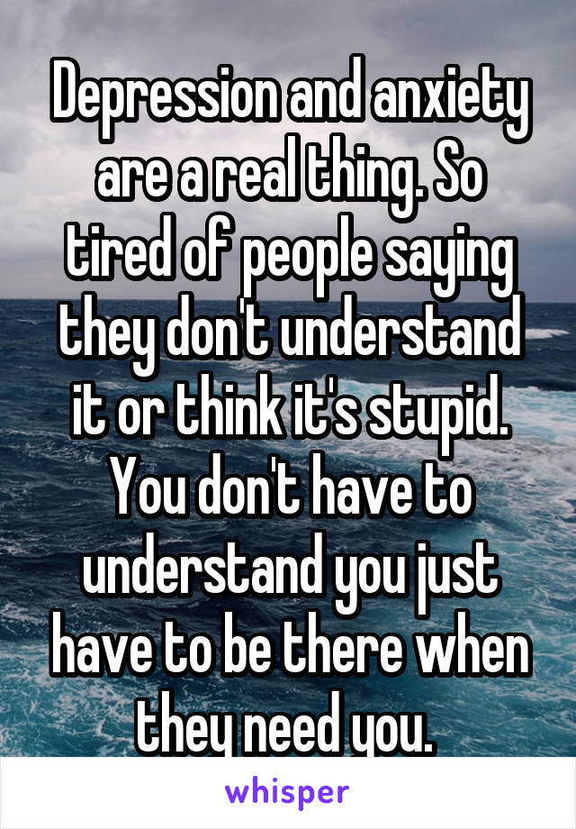 Depression and anxiety are a real thing. So tired of people saying they don't understand it or think it's stupid. You don't have to understand you just have to be there when they need you. 