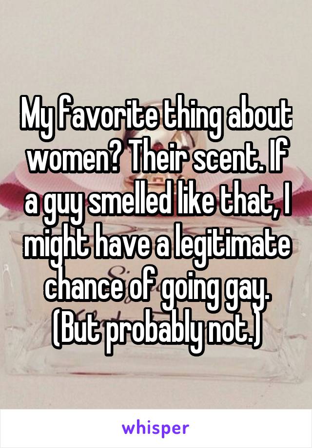 My favorite thing about women? Their scent. If a guy smelled like that, I might have a legitimate chance of going gay. (But probably not.)