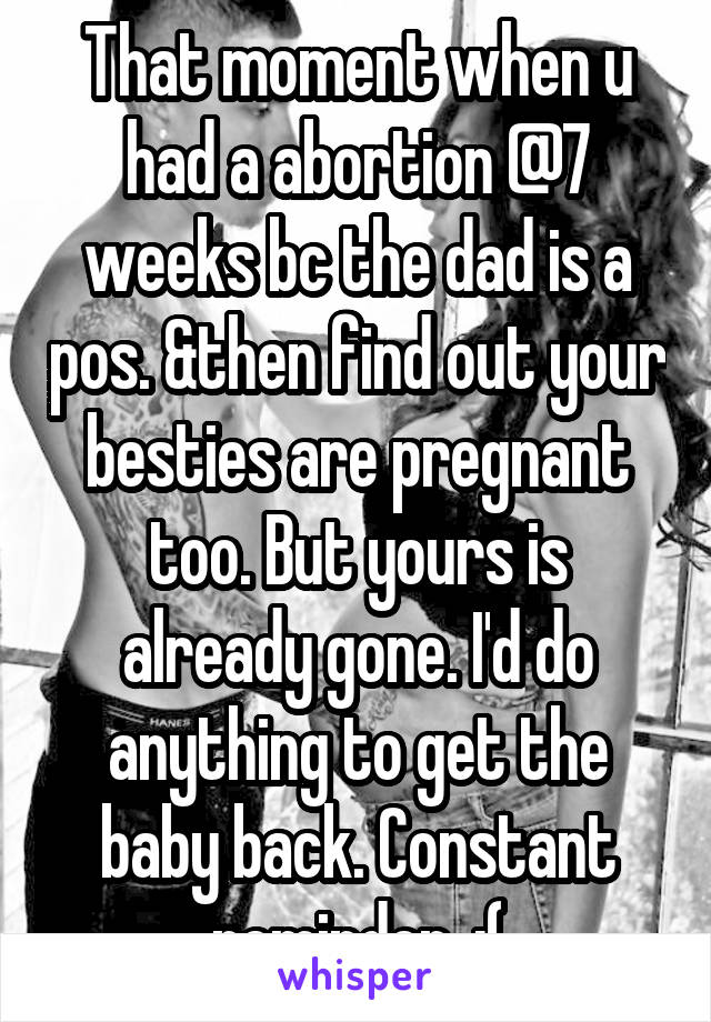 That moment when u had a abortion @7 weeks bc the dad is a pos. &then find out your besties are pregnant too. But yours is already gone. I'd do anything to get the baby back. Constant reminder. :(