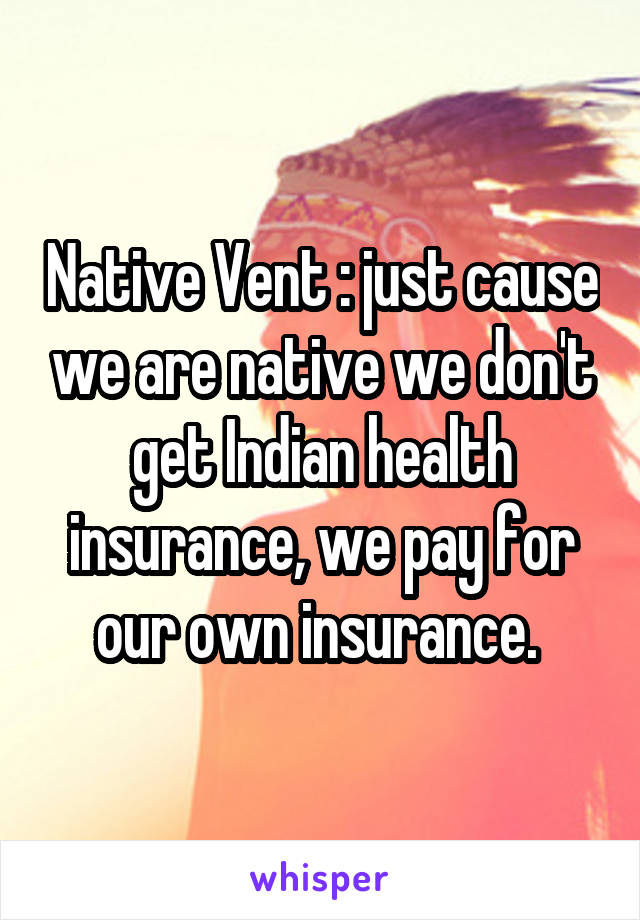 Native Vent : just cause we are native we don't get Indian health insurance, we pay for our own insurance. 