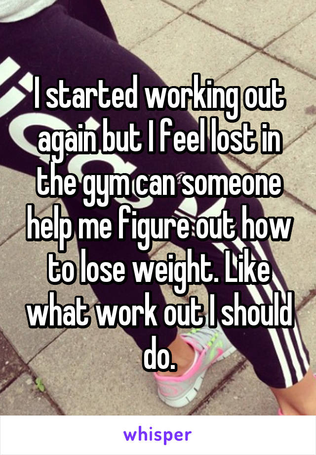 I started working out again but I feel lost in the gym can someone help me figure out how to lose weight. Like what work out I should do.