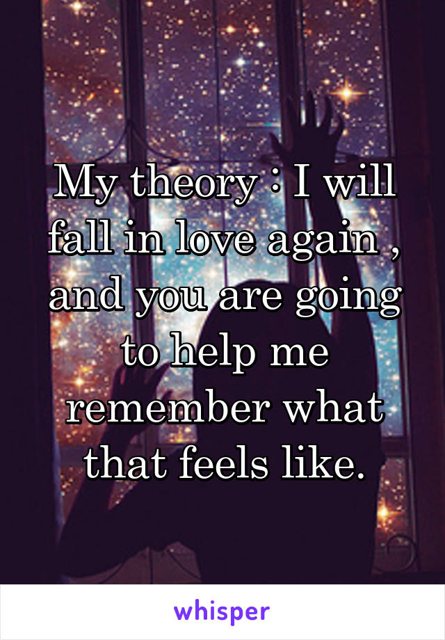 My theory : I will fall in love again , and you are going to help me remember what that feels like.