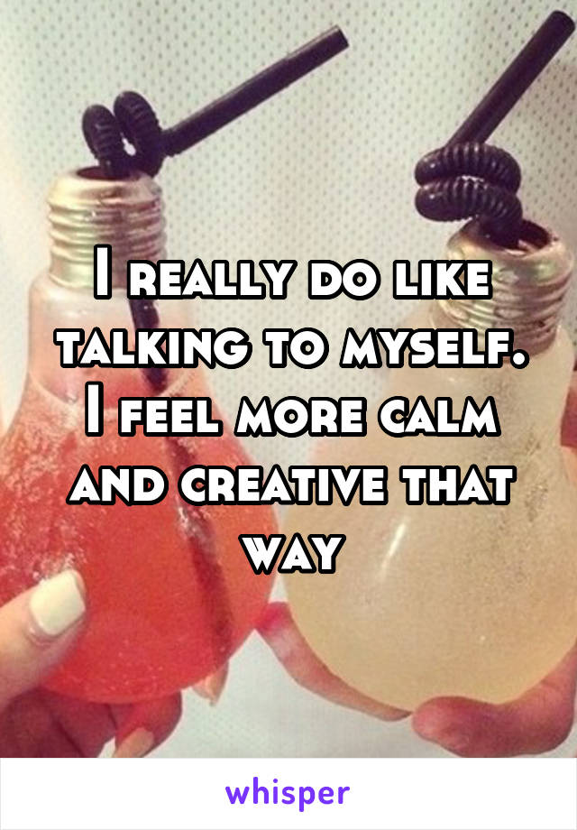 I really do like talking to myself. I feel more calm and creative that way