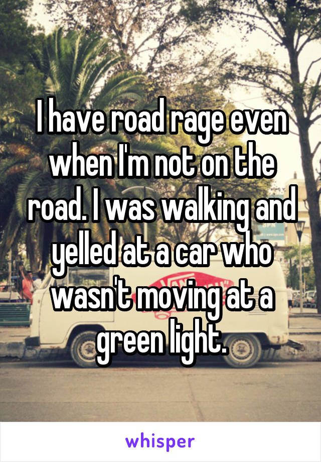 I have road rage even when I'm not on the road. I was walking and yelled at a car who wasn't moving at a green light.