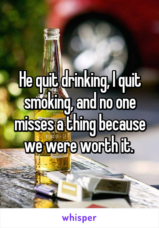 He quit drinking, I quit smoking, and no one misses a thing because we were worth it. 