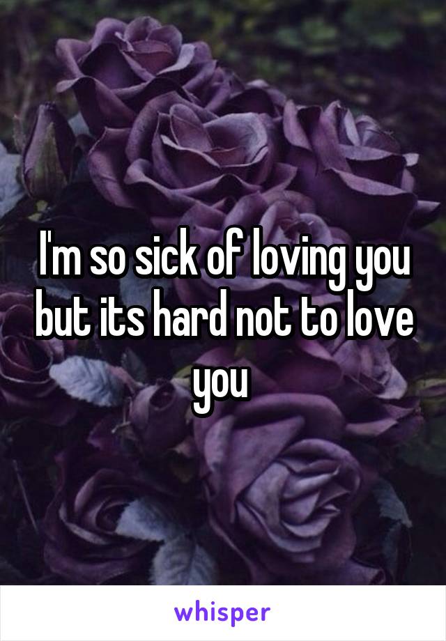 I'm so sick of loving you but its hard not to love you 