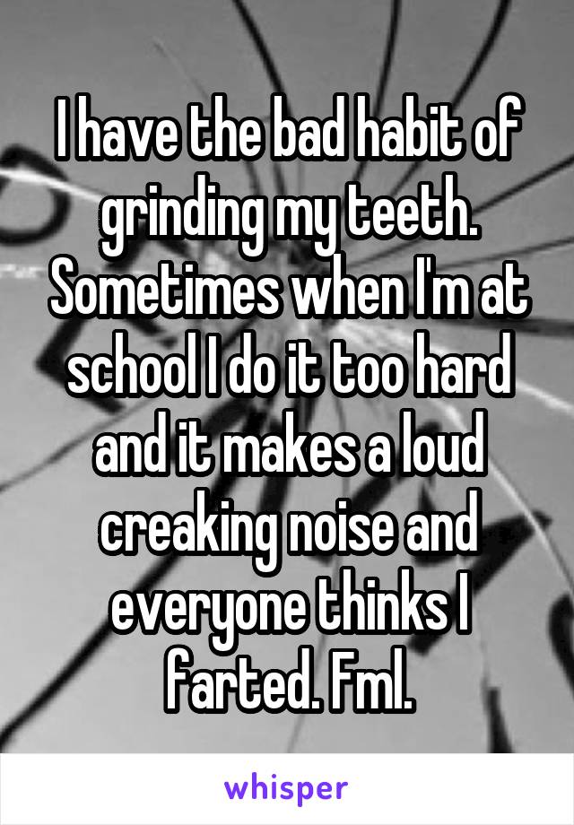 I have the bad habit of grinding my teeth. Sometimes when I'm at school I do it too hard and it makes a loud creaking noise and everyone thinks I farted. Fml.