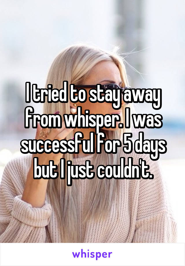 I tried to stay away from whisper. I was successful for 5 days but I just couldn't.