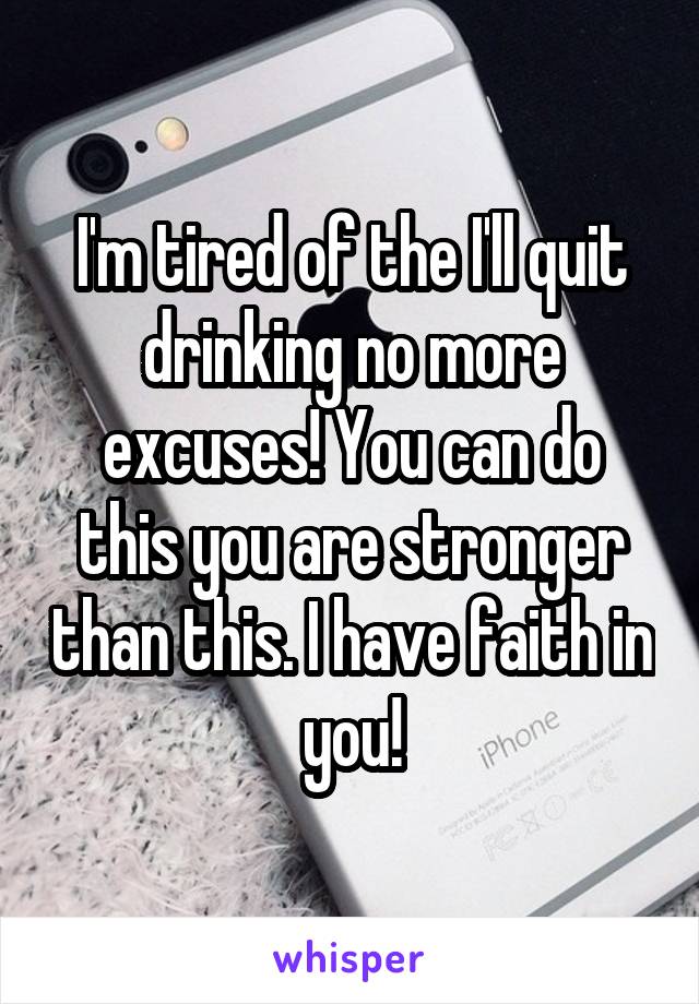 I'm tired of the I'll quit drinking no more excuses! You can do this you are stronger than this. I have faith in you!