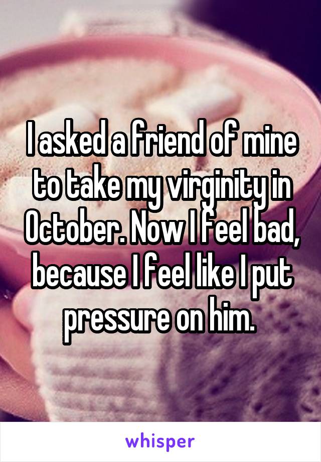 I asked a friend of mine to take my virginity in October. Now I feel bad, because I feel like I put pressure on him. 