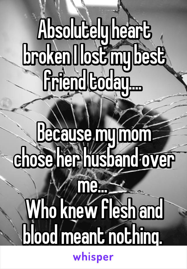 Absolutely heart broken I lost my best friend today.... 

Because my mom chose her husband over me... 
Who knew flesh and blood meant nothing. 