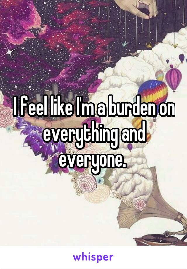 I feel like I'm a burden on everything and everyone. 