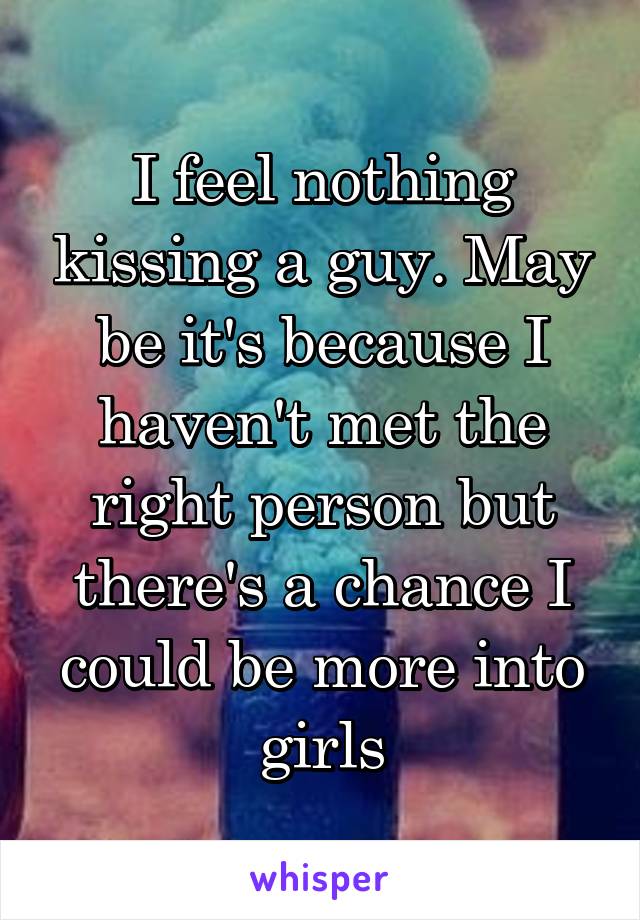 I feel nothing kissing a guy. May be it's because I haven't met the right person but there's a chance I could be more into girls