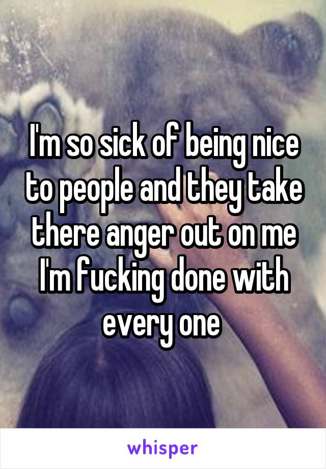 I'm so sick of being nice to people and they take there anger out on me I'm fucking done with every one 