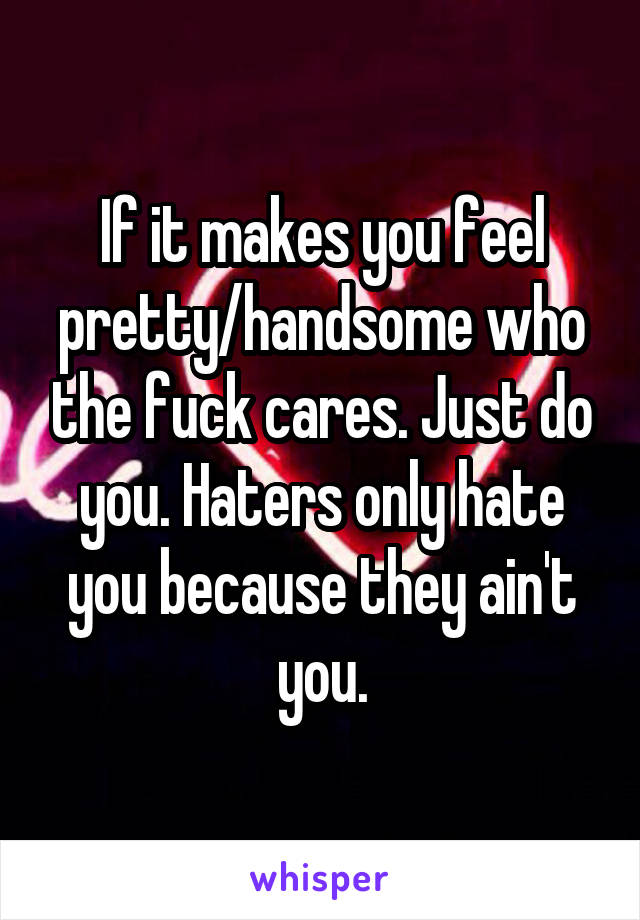 If it makes you feel pretty/handsome who the fuck cares. Just do you. Haters only hate you because they ain't you.