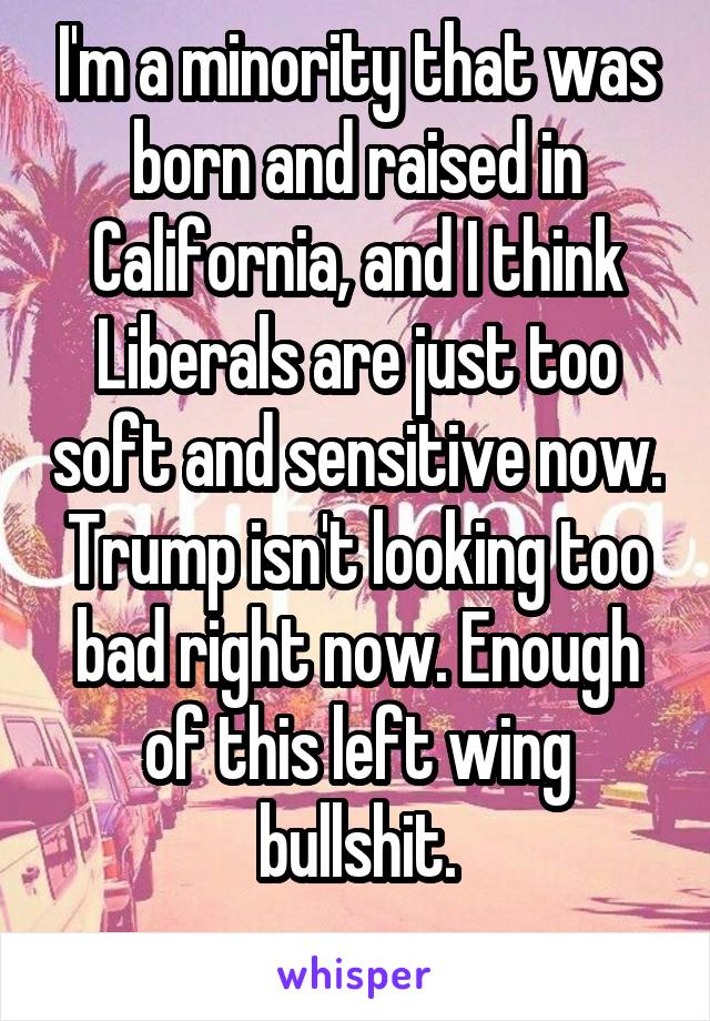 I'm a minority that was born and raised in California, and I think Liberals are just too soft and sensitive now. Trump isn't looking too bad right now. Enough of this left wing bullshit.
