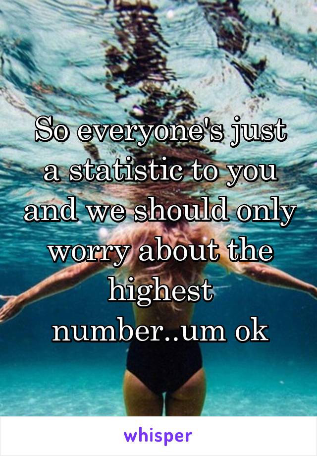 So everyone's just a statistic to you and we should only worry about the highest number..um ok