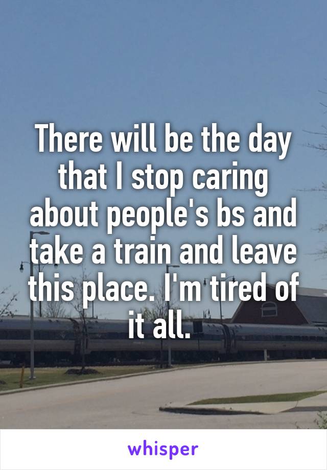 There will be the day that I stop caring about people's bs and take a train and leave this place. I'm tired of it all. 