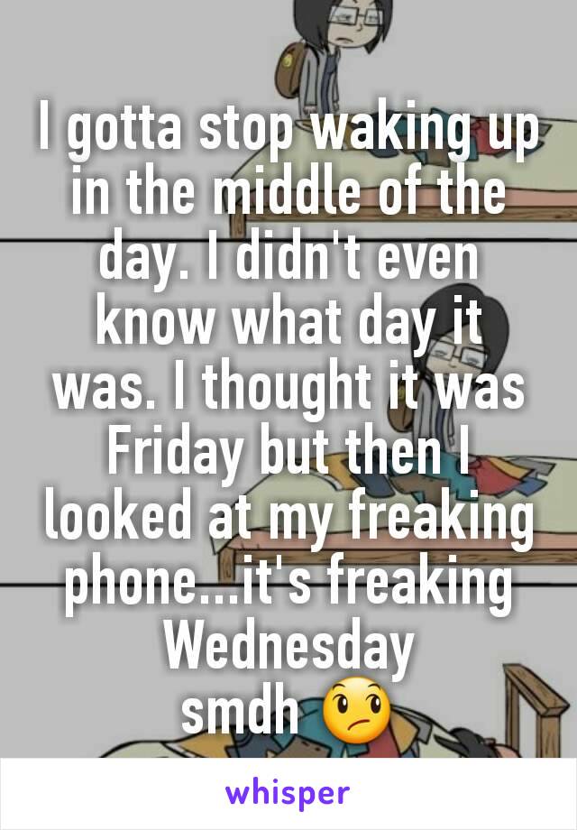 I gotta stop waking up in the middle of the day. I didn't even know what day it was. I thought it was Friday but then I looked at my freaking phone...it's freaking Wednesday
smdh 😞