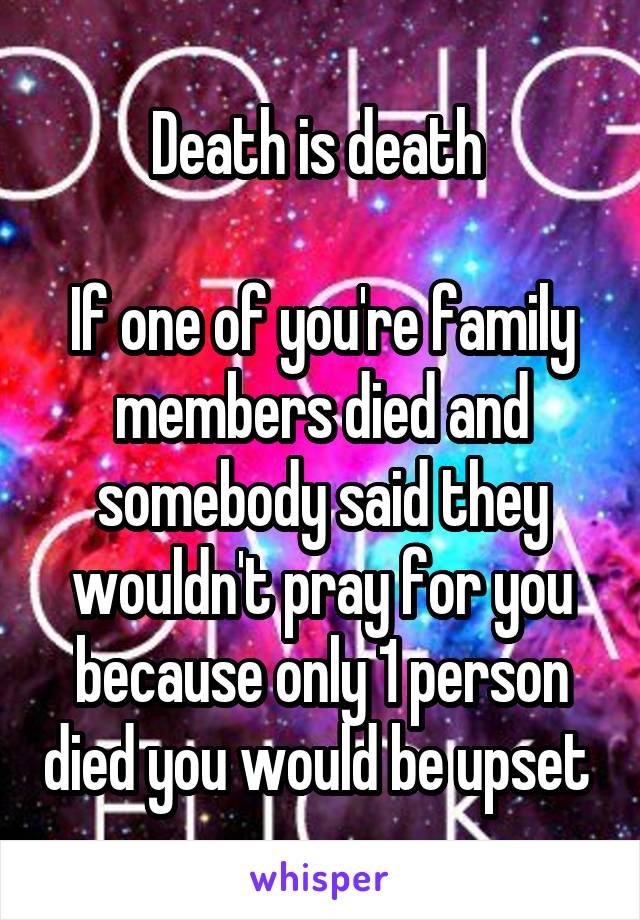 Death is death 

If one of you're family members died and somebody said they wouldn't pray for you because only 1 person died you would be upset 