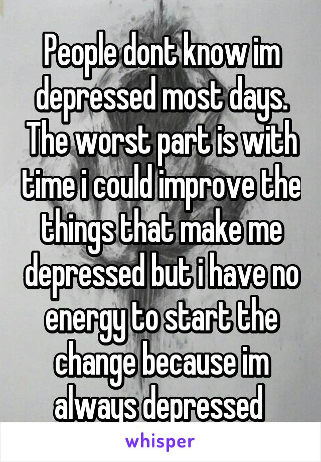 People dont know im depressed most days. The worst part is with time i could improve the things that make me depressed but i have no energy to start the change because im always depressed 