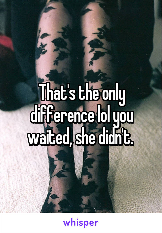 That's the only difference lol you waited, she didn't. 