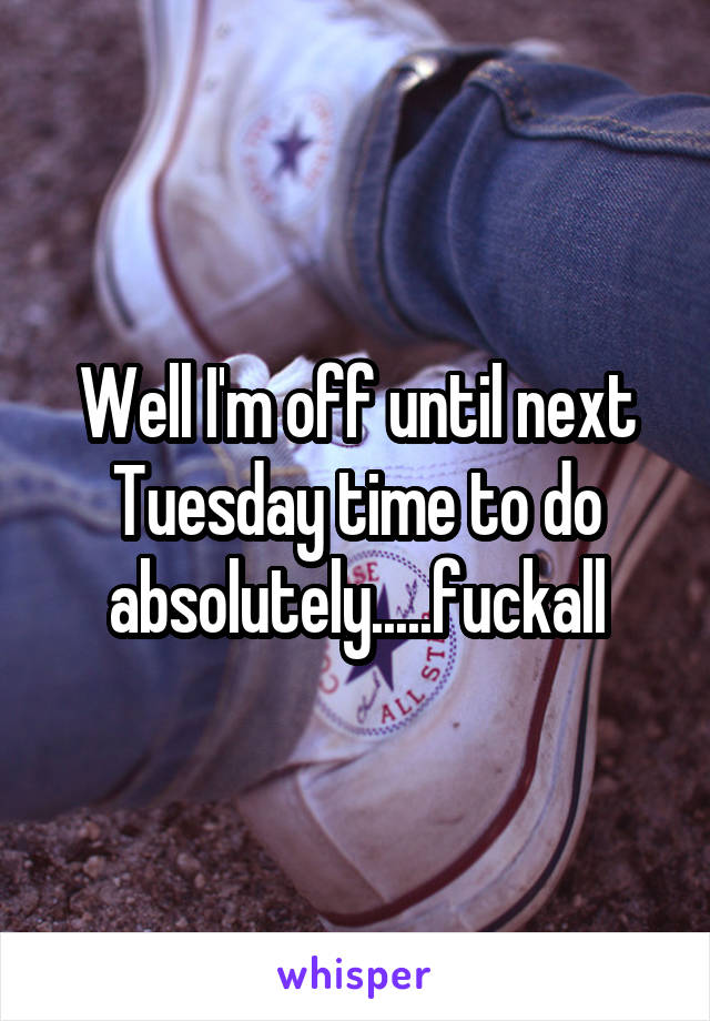 Well I'm off until next Tuesday time to do absolutely.....fuckall