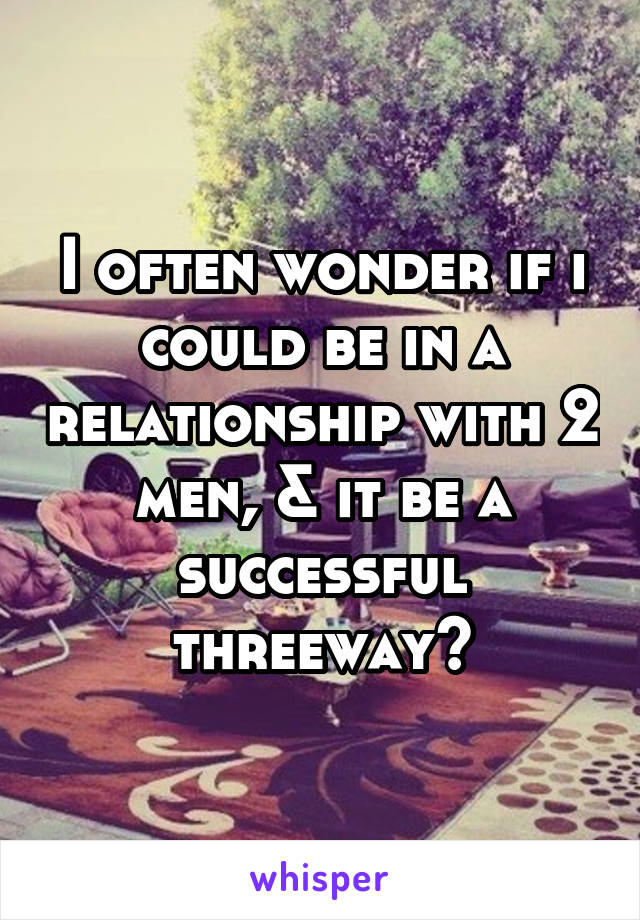 I often wonder if i could be in a relationship with 2 men, & it be a successful threeway?