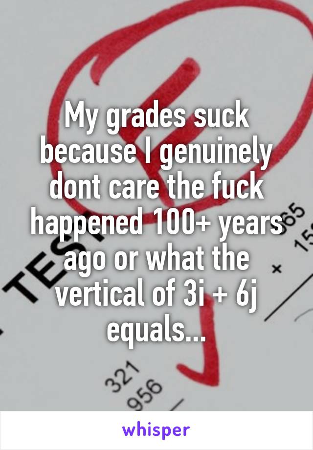 My grades suck because I genuinely dont care the fuck happened 100+ years ago or what the vertical of 3i + 6j equals...