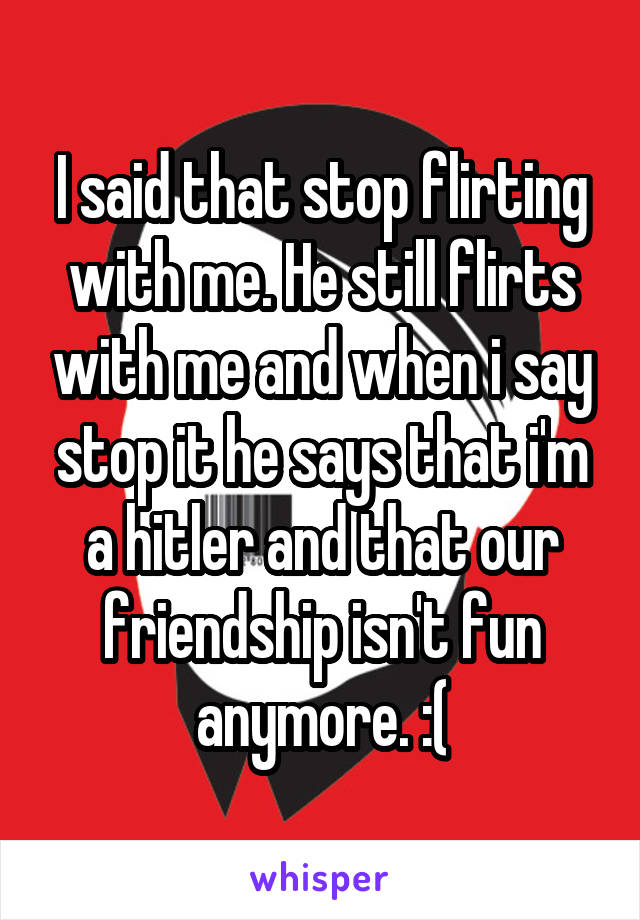 I said that stop flirting with me. He still flirts with me and when i say stop it he says that i'm a hitler and that our friendship isn't fun anymore. :(