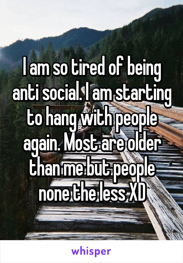 I am so tired of being anti social. I am starting to hang with people again. Most are older than me but people none the less XD