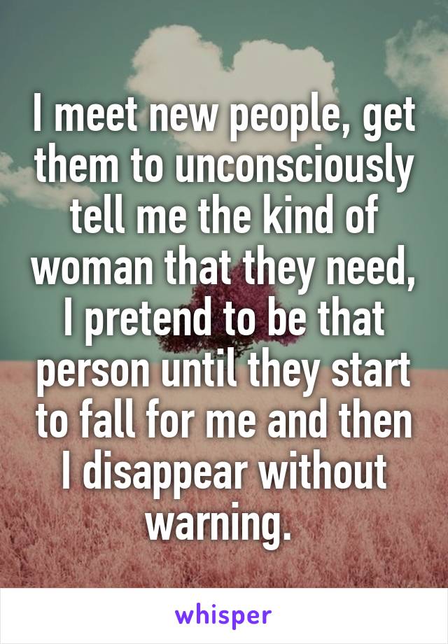 I meet new people, get them to unconsciously tell me the kind of woman that they need, I pretend to be that person until they start to fall for me and then I disappear without warning. 