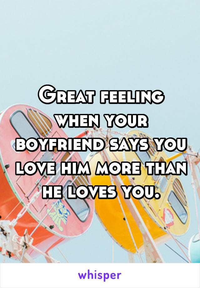 Great feeling when your boyfriend says you love him more than he loves you.