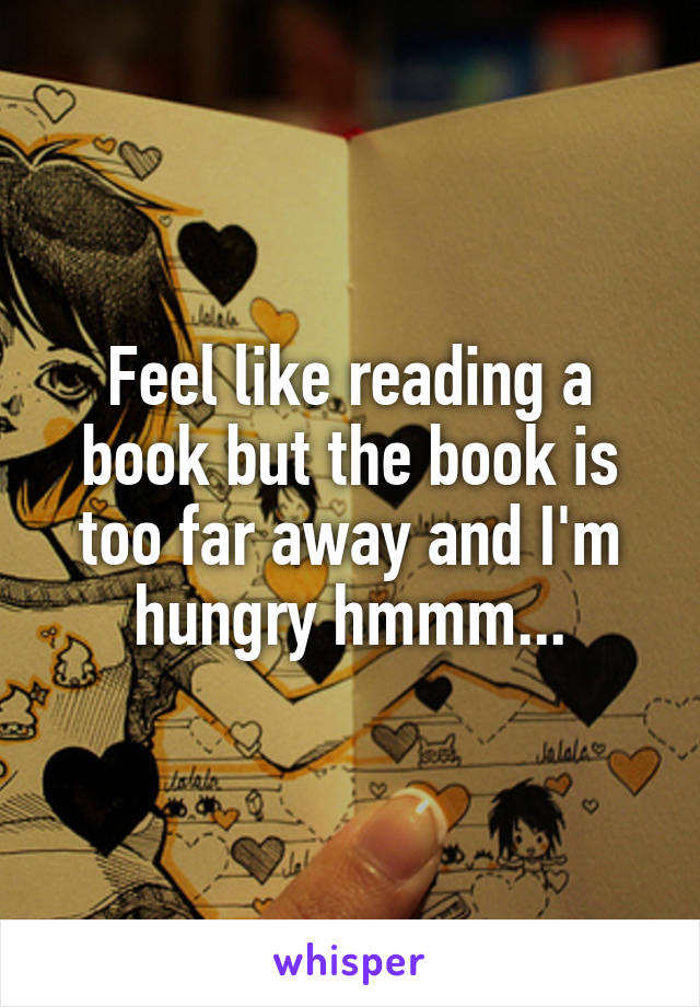 Feel like reading a book but the book is too far away and I'm hungry hmmm...