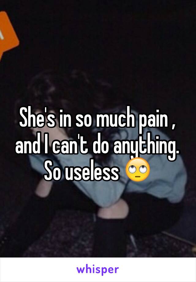 She's in so much pain , and I can't do anything. So useless 🙄