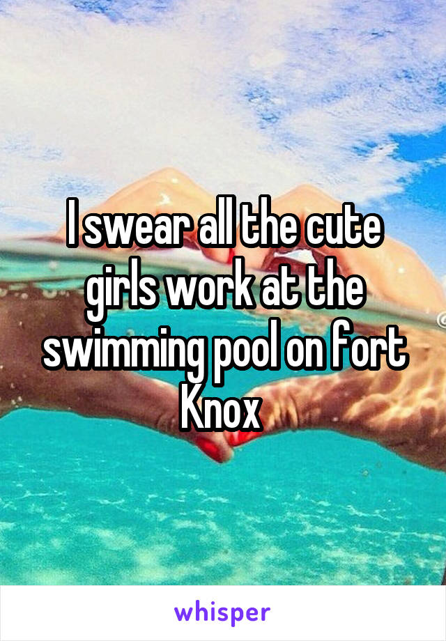 I swear all the cute girls work at the swimming pool on fort Knox 