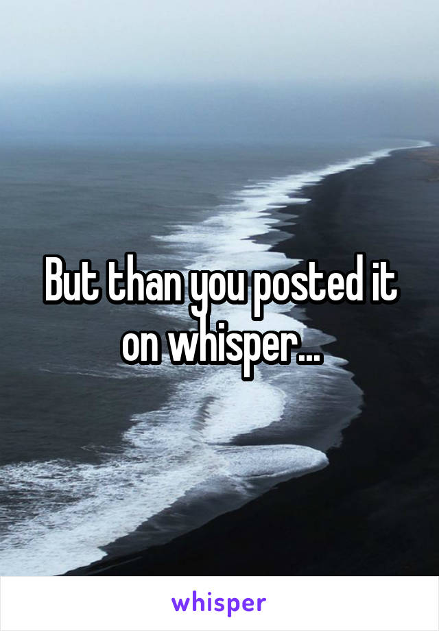 But than you posted it on whisper...