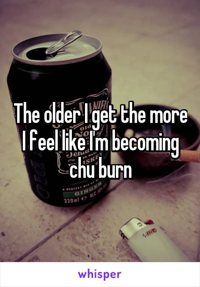 The older I get the more I feel like I'm becoming chu burn